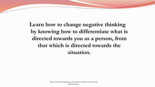 Learn how to change negative thinking
by knowing how to differentiate what is
directed towards you as a person, from
that which is directed towards the
situation.
Role of positive thinking and positive attitude in personal
development
 