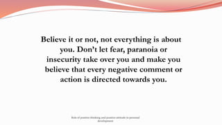 Believe it or not, not everything is about
you. Don’t let fear, paranoia or
insecurity take over you and make you
believe that every negative comment or
action is directed towards you.
Role of positive thinking and positive attitude in personal
development
 
