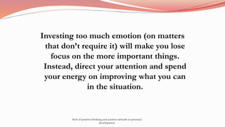 Investing too much emotion (on matters
that don’t require it) will make you lose
focus on the more important things.
Instead, direct your attention and spend
your energy on improving what you can
in the situation.
Role of positive thinking and positive attitude in personal
development
 