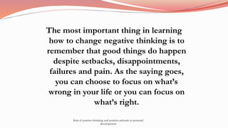 The most important thing in learning
how to change negative thinking is to
remember that good things do happen
despite setbacks, disappointments,
failures and pain. As the saying goes,
you can choose to focus on what’s
wrong in your life or you can focus on
what’s right.
Role of positive thinking and positive attitude in personal
development
 