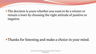  The decision is yours whether you want to be a winner or
remain a loser by choosing the right attitude of positive or
negative.
Thanks for listening and make a choice in your mind.
Role of positive thinking and positive attitude in personal
development
 