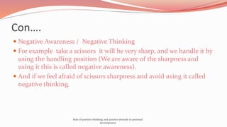 Con….
 Negative Awareness / Negative Thinking
 For example take a scissors it will be very sharp, and we handle it by
using the handling position (We are aware of the sharpness and
using it this is called negative awareness).
 And if we feel afraid of scissors sharpness and avoid using it called
negative thinking.
Role of positive thinking and positive attitude in personal
development
 