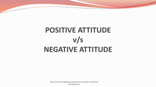 POSITIVE ATTITUDE
v/s
NEGATIVE ATTITUDE
Role of positive thinking and positive attitude in personal
development
 