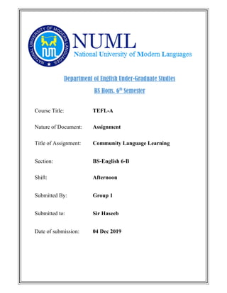 Department of English Under-Graduate Studies
BS Hons. 6th
Semester
Course Title: TEFL-A
Nature of Document: Assignment
Title of Assignment: Community Language Learning
Section: BS-English 6-B
Shift: Afternoon
Submitted By: Group 1
Submitted to: Sir Haseeb
Date of submission: 04 Dec 2019
 