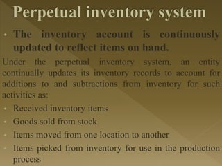 • The inventory account is continuously
updated to reflect items on hand.
Under the perpetual inventory system, an entity
continually updates its inventory records to account for
additions to and subtractions from inventory for such
activities as:
• Received inventory items
• Goods sold from stock
• Items moved from one location to another
• Items picked from inventory for use in the production
process
 