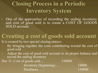 • One of the approaches of recording the ending inventory
and cost of good sold is to create a COST OF GOODS
SOLD account.
Creating a cost of goods sold account
It is created by two special closing entries:
1. By bringing together the costs contributing toward the cost of
good sold
2. Adjust the cost of good sold account to its proper balance and
record the ending inventory
Dec 31: Cost of goods sold…. 144000
Inventory (beginning)…. 14000
Purchases…… 130000
 