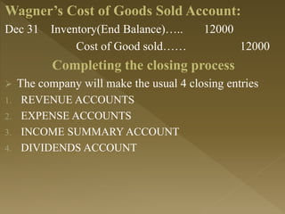 Wagner’s Cost of Goods Sold Account:
Dec 31 Inventory(End Balance)….. 12000
Cost of Good sold…… 12000
Completing the closing process
 The company will make the usual 4 closing entries
1. REVENUE ACCOUNTS
2. EXPENSE ACCOUNTS
3. INCOME SUMMARY ACCOUNT
4. DIVIDENDS ACCOUNT
 