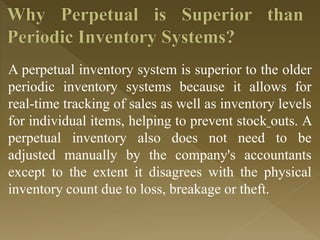A perpetual inventory system is superior to the older
periodic inventory systems because it allows for
real-time tracking of sales as well as inventory levels
for individual items, helping to prevent stock outs. A
perpetual inventory also does not need to be
adjusted manually by the company's accountants
except to the extent it disagrees with the physical
inventory count due to loss, breakage or theft.
 