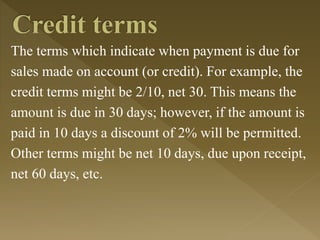 The terms which indicate when payment is due for
sales made on account (or credit). For example, the
credit terms might be 2/10, net 30. This means the
amount is due in 30 days; however, if the amount is
paid in 10 days a discount of 2% will be permitted.
Other terms might be net 10 days, due upon receipt,
net 60 days, etc.
 