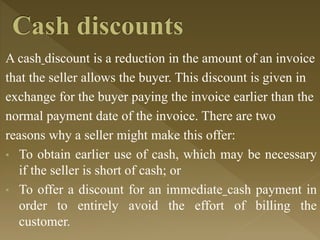 A cash discount is a reduction in the amount of an invoice
that the seller allows the buyer. This discount is given in
exchange for the buyer paying the invoice earlier than the
normal payment date of the invoice. There are two
reasons why a seller might make this offer:
• To obtain earlier use of cash, which may be necessary
if the seller is short of cash; or
• To offer a discount for an immediate cash payment in
order to entirely avoid the effort of billing the
customer.
 