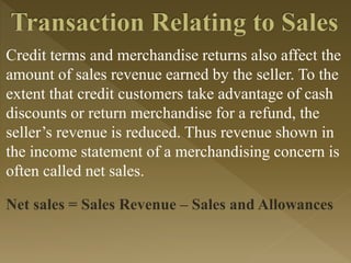 Credit terms and merchandise returns also affect the
amount of sales revenue earned by the seller. To the
extent that credit customers take advantage of cash
discounts or return merchandise for a refund, the
seller’s revenue is reduced. Thus revenue shown in
the income statement of a merchandising concern is
often called net sales.
Net sales = Sales Revenue – Sales and Allowances
 