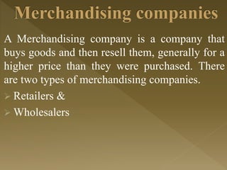 A Merchandising company is a company that
buys goods and then resell them, generally for a
higher price than they were purchased. There
are two types of merchandising companies.
 Retailers &
 Wholesalers
 