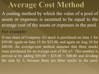A costing method by which the value of a pool of
assets or expenses is assumed to be equal to the
average cost of the assets or expenses in the pool.
For example:
If one share of Company A's stock is purchased on June 1 for
$50.00, again on June 15 for $35.00, and again on Aug 10 for
$40.00, the average-cost method assumes that three stocks
were purchased for an average cost of $41.67. This number is
arrived at by adding $50.00 + $35.00 + $40.00 and dividing
the sum by 3, because there are three stocks in the pool.
 