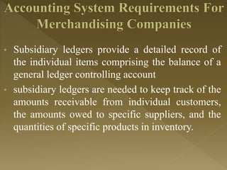 • Subsidiary ledgers provide a detailed record of
the individual items comprising the balance of a
general ledger controlling account
• subsidiary ledgers are needed to keep track of the
amounts receivable from individual customers,
the amounts owed to specific suppliers, and the
quantities of specific products in inventory.
 