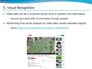 5. Visual Recognition
 Video data will be a universal sensor since it contains rich information
– Humans gain about 80% of information through eyesight
 Performing time-series analysis on video data reveals valuable insights
– Demo: https://www.youtube.com/watch?v=blMaZPEA5rA
16
 