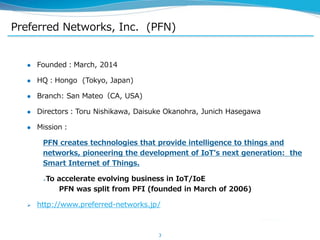 Preferred Networks, Inc. (PFN)
 Founded：March, 2014
 HQ：Hongo (Tokyo, Japan)
 Branch: San Mateo（CA, USA)
 Directors：Toru Nishikawa, Daisuke Okanohra, Junich Hasegawa
 Mission：
PFN creates technologies that provide intelligence to things and
networks, pioneering the development of IoT's next generation: the
Smart Internet of Things.
To accelerate evolving business in IoT/IoE
PFN was split from PFI (founded in March of 2006)
 http://www.preferred-networks.jp/
3
 