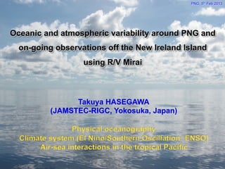 Takuya HASEGAWA
(JAMSTEC-RIGC, Yokosuka, Japan)
Physical oceanography
Climate system (El Nino/Southern Oscillation: ENSO)
Air-sea interactions in the tropical Pacific
Oceanic and atmospheric variability around PNG and
on-going observations off the New Ireland Island
using R/V Mirai
PNG, 5th Feb 2013	
 