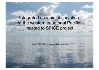 Integrated oceanic observation
in the western equatorial Pacific
related to SPICE project
JAMSTEC/RIGC Takuya HASEGAWA
 