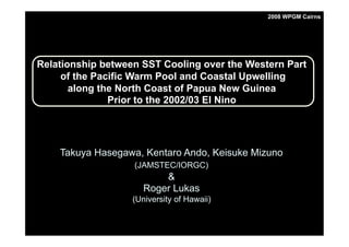 Takuya Hasegawa, Kentaro Ando, Keisuke Mizuno
(JAMSTEC/IORGC)
&
Roger Lukas
(University of Hawaii)
Relationship between SST Cooling over the Western Part
of the Pacific Warm Pool and Coastal Upwelling
along the North Coast of Papua New Guinea
Prior to the 2002/03 El Nino
2008 WPGM Cairns
 