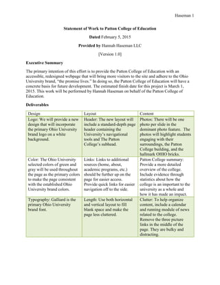 Haseman 1
Statement of Work to Patton College of Education
Dated February 5, 2015
Provided by Hannah Haseman LLC
[Version 1.0]
Executive Summary
The primary intention of this effort is to provide the Patton College of Education with an
accessible, redesigned webpage that will bring more visitors to the site and adhere to the Ohio
University brand, “the promise lives.” In doing so, the Patton College of Education will have a
concrete basis for future development. The estimated finish date for this project is March 1,
2015. This work will be performed by Hannah Haseman on behalf of the Patton College of
Education.
Deliverables
Design Layout Content
Logo: We will provide a new
design that will incorporate
the primary Ohio University
brand logo on a white
background.
Header: The new layout will
include a standard-depth page
header containing the
University’s navigational
tools and The Patton
College’s subhead.
Photos: There will be one
photo per slide in the
dominant photo feature. The
photos will highlight students
engaging with their
surroundings, the Patton
College building, and the
hallmark OHIO bricks.
Color: The Ohio University
selected colors of green and
gray will be used throughout
the page as the primary colors
to make the page consistent
with the established Ohio
University brand colors.
Links: Links to additional
sources (home, about,
academic programs, etc.)
should be further up on the
page for easier access.
Provide quick links for easier
navigation off to the side.
Patton College summary:
Provide a more detailed
overview of the college.
Include evidence through
statistics about how the
college is an important to the
university as a whole and
how it has made an impact.
Typography: Galliard is the
primary Ohio University
brand font.
Length: Use both horizontal
and vertical layout to fill
blank space and make the
page less cluttered.
Clutter: To help organize
content, include a calendar
and running module of news
related to the college.
Remove the three picture
links in the middle of the
page. They are bulky and
distracting.
 
