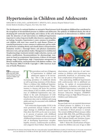 Hypertension in Children and Adolescents
GREGORY B. LUMA, M.D., and ROSEANN T. SPIOTTA, M.D., Jamaica Hospital Medical Center
Family Medicine Residency Program, New York, New York

The development of a national database on normative blood pressure levels throughout childhood has contributed to
the recognition of elevated blood pressure in children and adolescents. The epidemic of childhood obesity, the risk of
developing left ventricular hypertrophy, and evidence of the early development of atherosclerosis in children would
make the detection of and intervention in childhood hypertension
important to reduce long-term health risks; however, supporting data
are lacking. Secondary hypertension is more common in preadoles-
cent children, with most cases caused by renal disease. Primary or
essential hypertension is more common in adolescents and has multi-
ple risk factors, including obesity and a family history of hypertension.
Evaluation involves a thorough history and physical examination,
laboratory tests, and specialized studies. Management is multifaceted.
Nonpharmacologic treatments include weight reduction, exercise, and




                                                                                                                                                                  ILLUSTRATION BY john karapelou
dietary modifications. Recommendations for pharmacologic treat-
ment are based on symptomatic hypertension, evidence of end-organ
damage, stage 2 hypertension, stage 1 hypertension unresponsive to
lifestyle modifications, and hypertension with diabetes mellitus. (Am
Fam Physician 2006;73:1158-68. Copyright © 2006 American Acad-
emy of Family Physicians.)




                                T
      This article exem-                   he prevalence and rate of diagnosis                    observations, early detection of and inter-
plifies the AAFP 2006                      of hypertension in children and                        vention in children with hypertension are
Annual Clinical Focus on                   adolescents appear to be increas-                      potentially beneficial in preventing long-
caring for children and
adolescents.                               ing.1 This is due in part to the                       term complications of hypertension.
                                increasing prevalence of childhood obesity                          Data associating childhood hypertension
                                as well as growing awareness of this disease.                     with cardiovascular risk in adulthood are
                                There is evidence that childhood hyperten-                        lacking. An update of recommendations
                                sion can lead to adult hypertension.2 Hyper-                      for diagnosis, evaluation, and treatment of
                                tension is a known risk factor for coronary                       childhood hypertension is provided in the
                                artery disease (CAD) in adults, and the pres-                     fourth report by the National High Blood
                                ence of childhood hypertension may con-                           Pressure Education Program (NHBPEP)
                                tribute to the early development of CAD.                          Working Group on High Blood Pressure in
                                Reports show that early development of ath-                       Children and Adolescents.7
                                erosclerosis does exist in children and young
                                adults and may be associated with childhood                       Epidemiology
                                hypertension.3                                                    Because body size is an essential determinant
                                   Left ventricular hypertrophy (LVH) is the                      of blood pressure in children, it is neces-
                                most prominent clinical evidence of end-                          sary to include the child’s height percentile
                                organ damage in childhood hypertension.                           to determine if blood pressure is normal.
                                Data show that LVH can be seen in as many                         The revised childhood blood pressure tables
                                as 41 percent of patients with childhood                          include 50th, 90th, 95th, and 99th percentiles
                                hypertension.4-6 Patients with severe cases of                    by sex, age, and height based on the 1999-
                                childhood hypertension are also at increased                      2000 National Health and Nutrition Exami-
                                risk of developing hypertensive encepha-                          nation Survey data (Appendices 1 and 2)7.
                                lopathy, seizures, cerebrovascular accidents,                       Table 17 shows the classifications of hyper-
                                and congestive heart failure. Based on these                      tension for children one year of age or older

                                           	
  Downloaded from the American Family Physician Web site at www.aafp.org/afp. Copyright© 2006 American Academy of Family Physicians. For the private, noncommercial
           use of one individual user of the Web site. All other rights reserved. Contact copyrights@aafp.org for copyright questions and/or permission requests.
 