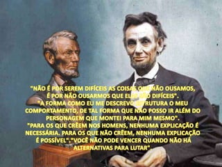 "NÃO É POR SEREM DIFÍCEIS AS COISAS QUE NÃO OUSAMOS, É POR NÃO OUSARMOS QUE ELAS SÃO DIFÍCEIS"."A FORMA COMO EU ME DESCREVO ESTRUTURA O MEU COMPORTAMENTO, DE TAL FORMA QUE NÃO POSSO IR ALÉM DO PERSONAGEM QUE MONTEI PARA MIM MESMO"."PARA OS QUE CRÊEM NOS HOMENS, NENHUMA EXPLICAÇÃO É NECESSÁRIA. PARA OS QUE NÃO CRÊEM, NENHUMA EXPLICAÇÃOÉ POSSÍVEL"."VOCÊ NÃO PODE VENCER QUANDO NÃO HÁ ALTERNATIVAS PARA LUTAR".