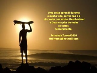 Uma coisaaprendidurantea minhavida, sofrernao e apiorcoisaqueexiste. Desobedecera Deus e a pior de todasas coisas.Sinceramente,Fernanda Torres/2010fftorres65@hotmail.com