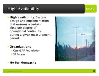 High Availability
     • High availability: System
       design and implementation
       that ensures a certain
       absolute degree of
       operational continuity
       during a given measurement
       period.

     • Organizations
           » OpenSAF Foundation
           » SAFourm


     • HA for Memcache

10 : Copyright 2009 Gear6 Inc.
 