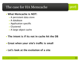 The case for HA Memcache
     • What Memcache is NOT:
           »   A persistent data store
           »   A database
           »   Application speciﬁc
           »   Clustered
           »   A large object cache


     • The intent is if its not in cache hit the DB

     • Great when your site’s traffic is small

     • Let’s look at the evolution of a site


12 : Copyright 2009 Gear6 Inc.
 