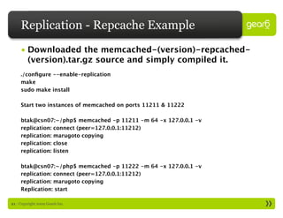 Replication - Repcache Example
     • Downloaded the memcached-(version)-repcached-
       (version).tar.gz source and simply compiled it.
     ./conﬁgure --enable-replication
     make
     sudo make install

     Start two instances of memcached on ports 11211 & 11222

     btak@csn07:~/php$ memcached -p 11211 -m 64 -x 127.0.0.1 -v
     replication: connect (peer=127.0.0.1:11212)
     replication: marugoto copying
     replication: close
     replication: listen

     btak@csn07:~/php$ memcached -p 11222 -m 64 -x 127.0.0.1 -v
     replication: connect (peer=127.0.0.1:11212)
     replication: marugoto copying
     Replication: start

21 : Copyright 2009 Gear6 Inc.
 