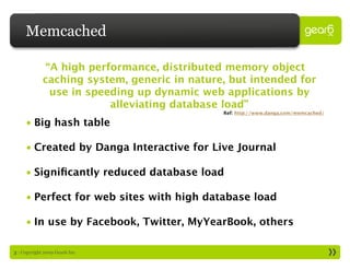 Memcached

             “A high performance, distributed memory object
             caching system, generic in nature, but intended for
              use in speeding up dynamic web applications by
                         alleviating database load”
                                              Ref: http://www.danga.com/memcached/

     • Big hash table

     • Created by Danga Interactive for Live Journal

     • Signiﬁcantly reduced database load

     • Perfect for web sites with high database load

     • In use by Facebook, Twitter, MyYearBook, others

3 : Copyright 2009 Gear6 Inc.
 