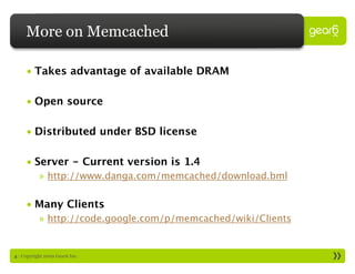 More on Memcached

     • Takes advantage of available DRAM

     • Open source

     • Distributed under BSD license

     • Server - Current version is 1.4
           » http://www.danga.com/memcached/download.bml

     • Many Clients
           » http://code.google.com/p/memcached/wiki/Clients


4 : Copyright 2009 Gear6 Inc.
 