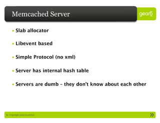Memcached Server

     • Slab allocator

     • Libevent based

     • Simple Protocol (no xml)

     • Server has internal hash table

     • Servers are dumb – they don’t know about each other




6 : Copyright 2009 Gear6 Inc.
 