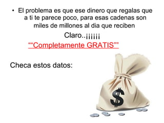 El problema es que ese dinero que regalas que a ti te parece poco, para esas cadenas son miles de millones al dia que reciben   Claro..¡¡¡¡¡¡ ““ Completamente GRATIS”” Checa estos datos: 