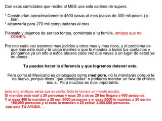 Con esas cantidades que recibe al MES una sola cadena de supers. * Construirían aproximadamente 4500 casas al mes (casas de 300 mil pesos.) o bien. * alcanzaría para 270 mil computadoras al mes Piénsalo y dejemos de ser tan tontos, coméntalo a tu familia,  amigos que no DONEN. Por eso cada vez estamos mas jodidos y otros mas y mas ricos, y el problema es que leas este mail y te valga madres o que lo mandes a todos tus contactos y pongamos ya un alto a estos abusos cada vez que vayas a un lugar de estos ya no dones. Tu puedes hacer la diferencia y que logremos detener esto. Pero como el Mexicano es catalogado como  mediocre , no lo mandaras porque te da hueva, porque dices “que pendejadas” o prefieres mandar un fww de chistes eso si. Para muchos es mas importante.  pero si lo analizas veras que es cierto. Solo te tomara un minuto ayudar. Si mandas este mail a 20 personas y esas 20 a otros 20 les llegara a 400 personas. Y si esas 400 lo mandan a 20 son 8000 personas y si esas 8000 lo mandan a 20 serian 160,000 personas y si esas lo mandan a 20 serian 3,200,000 personas. con solo TU AYUDA … 