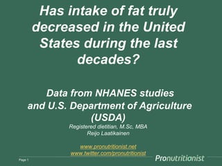 Has intake of fat truly
decreased in the United
States during the last
decades?
Data from NHANES studies
and U.S. Department of Agriculture
(USDA)
Registered dietitian, M.Sc, MBA
Reijo Laatikainen
www.pronutritionist.net
www.twitter.com/pronutritionist
Page 1
 