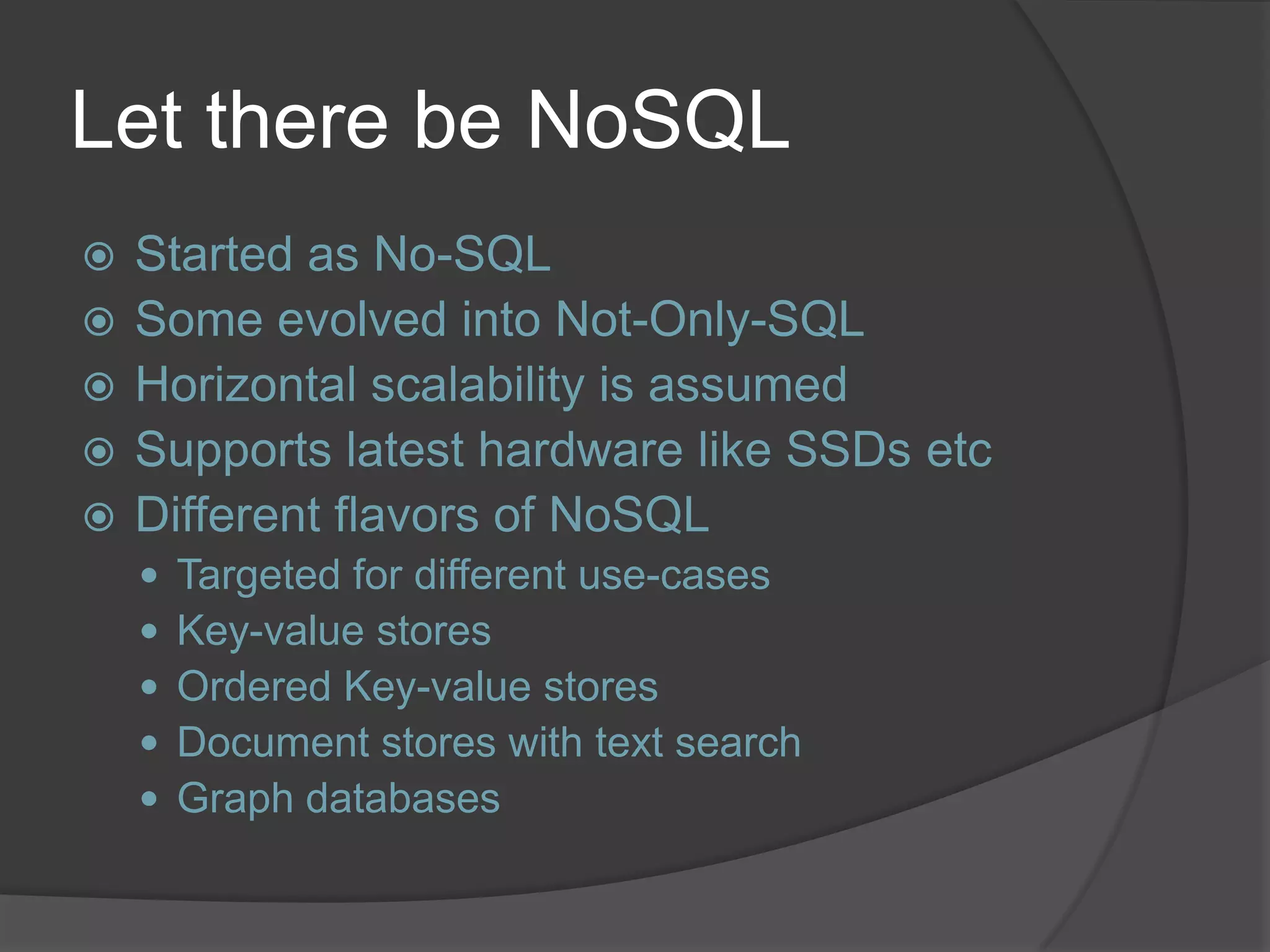 Let there be NoSQL  Started as No-SQL  Some evolved into Not-Only-SQL  Horizontal scalability is assumed  Supports latest hardware like SSDs etc  Different flavors of NoSQL  Targeted for different use-cases  Key-value stores  Ordered Key-value stores  Document stores with text search  Graph databases 