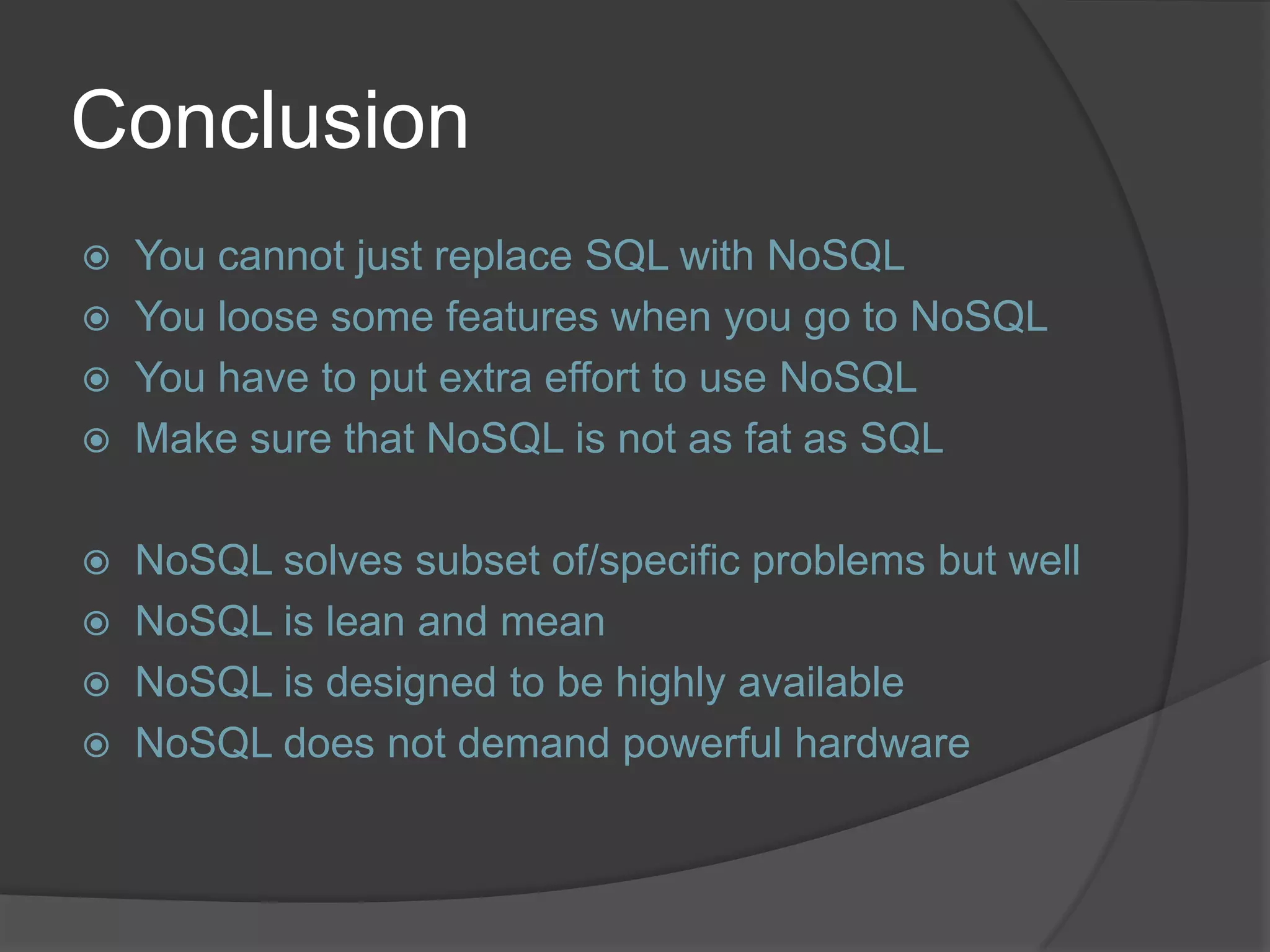 Conclusion  You cannot just replace SQL with NoSQL  You loose some features when you go to NoSQL  You have to put extra effort to use NoSQL  Make sure that NoSQL is not as fat as SQL  NoSQL solves subset of/specific problems but well  NoSQL is lean and mean  NoSQL is designed to be highly available  NoSQL does not demand powerful hardware 
