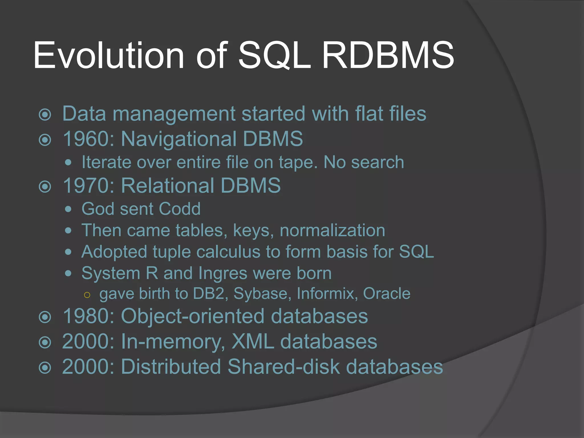 Evolution of SQL RDBMS  Data management started with flat files  1960: Navigational DBMS  Iterate over entire file on tape. No search  1970: Relational DBMS  God sent Codd  Then came tables, keys, normalization  Adopted tuple calculus to form basis for SQL  System R and Ingres were born ○ gave birth to DB2, Sybase, Informix, Oracle  1980: Object-oriented databases  2000: In-memory, XML databases  2000: Distributed Shared-disk databases 