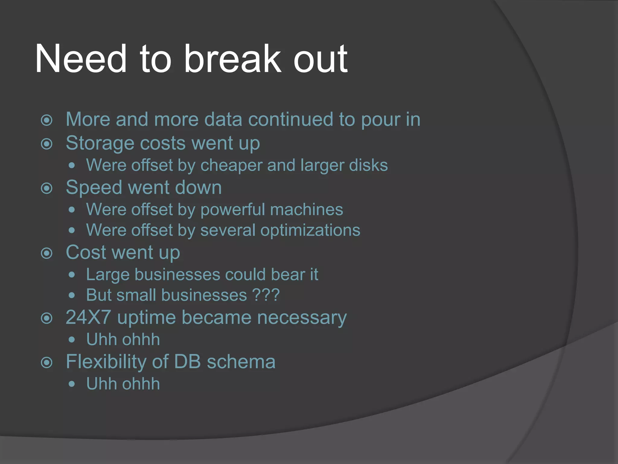 Need to break out  More and more data continued to pour in  Storage costs went up  Were offset by cheaper and larger disks  Speed went down  Were offset by powerful machines  Were offset by several optimizations  Cost went up  Large businesses could bear it  But small businesses ???  24X7 uptime became necessary  Uhh ohhh  Flexibility of DB schema  Uhh ohhh 