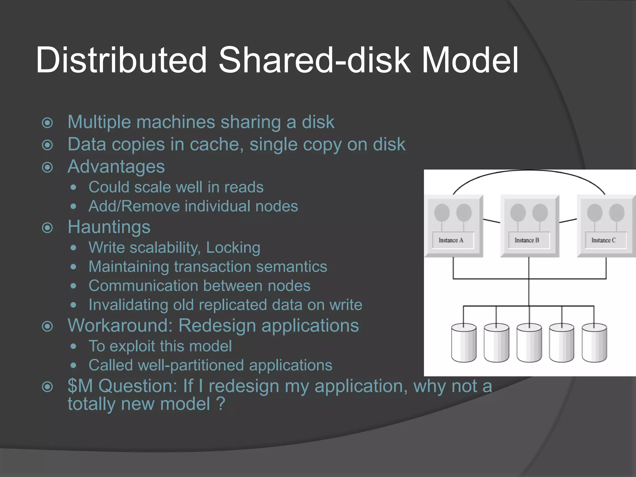 Distributed Shared-disk Model  Multiple machines sharing a disk  Data copies in cache, single copy on disk  Advantages  Could scale well in reads  Add/Remove individual nodes  Hauntings  Write scalability, Locking  Maintaining transaction semantics  Communication between nodes  Invalidating old replicated data on write  Workaround: Redesign applications  To exploit this model  Called well-partitioned applications  $M Question: If I redesign my application, why not a totally new model ? 