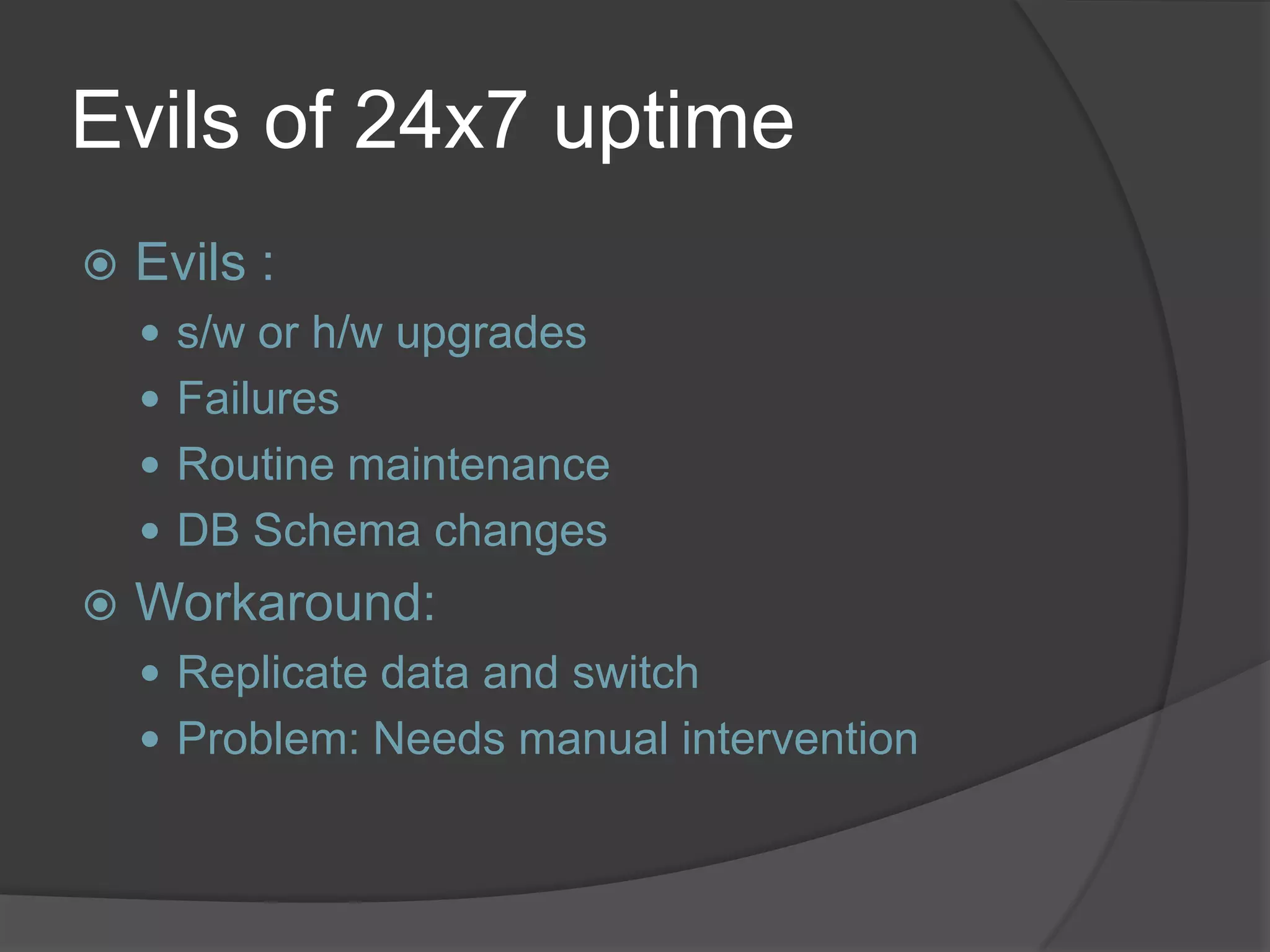 Evils of 24x7 uptime  Evils :  s/w or h/w upgrades  Failures  Routine maintenance  DB Schema changes  Workaround:  Replicate data and switch  Problem: Needs manual intervention 