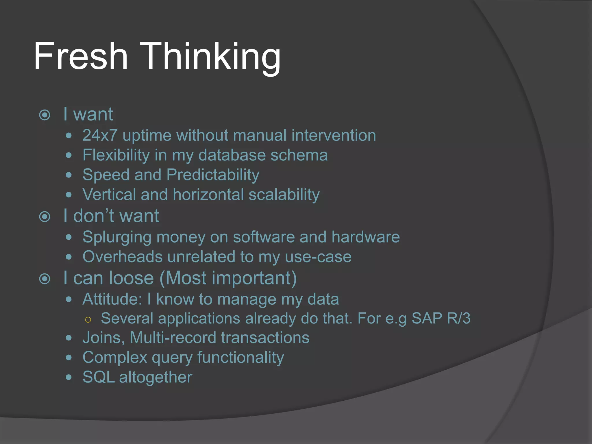Fresh Thinking  I want  24x7 uptime without manual intervention  Flexibility in my database schema  Speed and Predictability  Vertical and horizontal scalability  I don’t want  Splurging money on software and hardware  Overheads unrelated to my use-case  I can loose (Most important)  Attitude: I know to manage my data ○ Several applications already do that. For e.g SAP R/3  Joins, Multi-record transactions  Complex query functionality  SQL altogether 