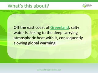 www.worldweatheronline.com
Off the east coast of Greenland, salty
water is sinking to the deep carrying
atmospheric heat w...