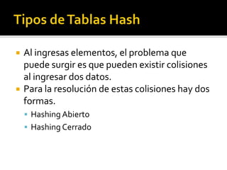    Al ingresas elementos, el problema que
    puede surgir es que pueden existir colisiones
    al ingresar dos datos.
   Para la resolución de estas colisiones hay dos
    formas.
     Hashing Abierto
     Hashing Cerrado
 
