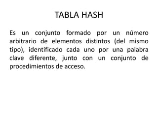 TABLA HASH
Es un conjunto formado por un número
arbitrario de elementos distintos (del mismo
tipo), identificado cada uno por una palabra
clave diferente, junto con un conjunto de
procedimientos de acceso.
 