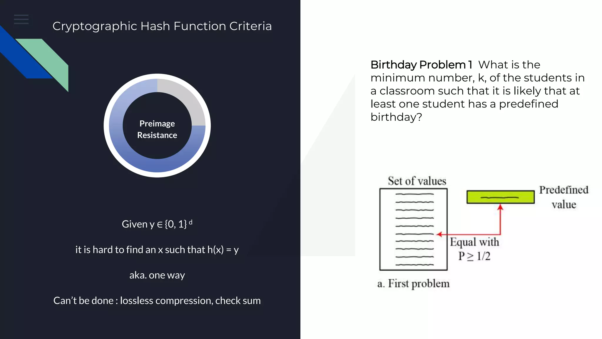 Preimage Attack Given y ∈ {0, 1} d it is hard to find an x such that h(x) = y aka. one way Can’t be done : lossless compression, check sum Preimage Resistance Cryptographic Hash Function Criteria Birthday Problem 1 What is the minimum number, k, of the students in a classroom such that it is likely that at least one student has a predefined birthday? 