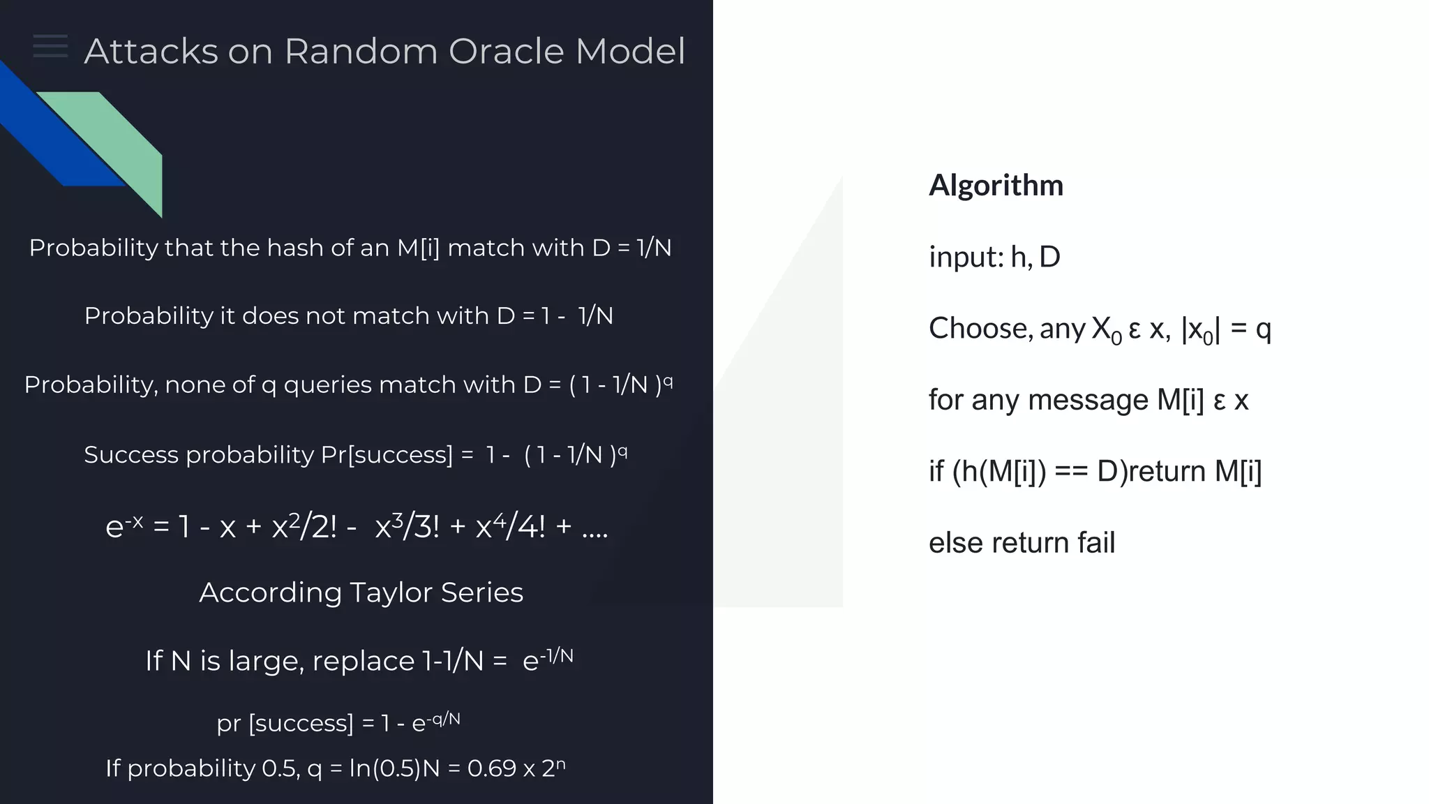 Preimage Attack Algorithm input: h, D Choose, any X0 ε x, |x0| = q for any message M[i] ε x if (h(M[i]) == D)return M[i] else return fail Probability that the hash of an M[i] match with D = 1/N Probability it does not match with D = 1 - 1/N Probability, none of q queries match with D = ( 1 - 1/N )q Success probability Pr[success] = 1 - ( 1 - 1/N )q e-x = 1 - x + x2/2! - x3/3! + x4/4! + …. According Taylor Series If N is large, replace 1-1/N = e-1/N pr [success] = 1 - e-q/N If probability 0.5, q = ln(0.5)N = 0.69 x 2n Attacks on Random Oracle Model 