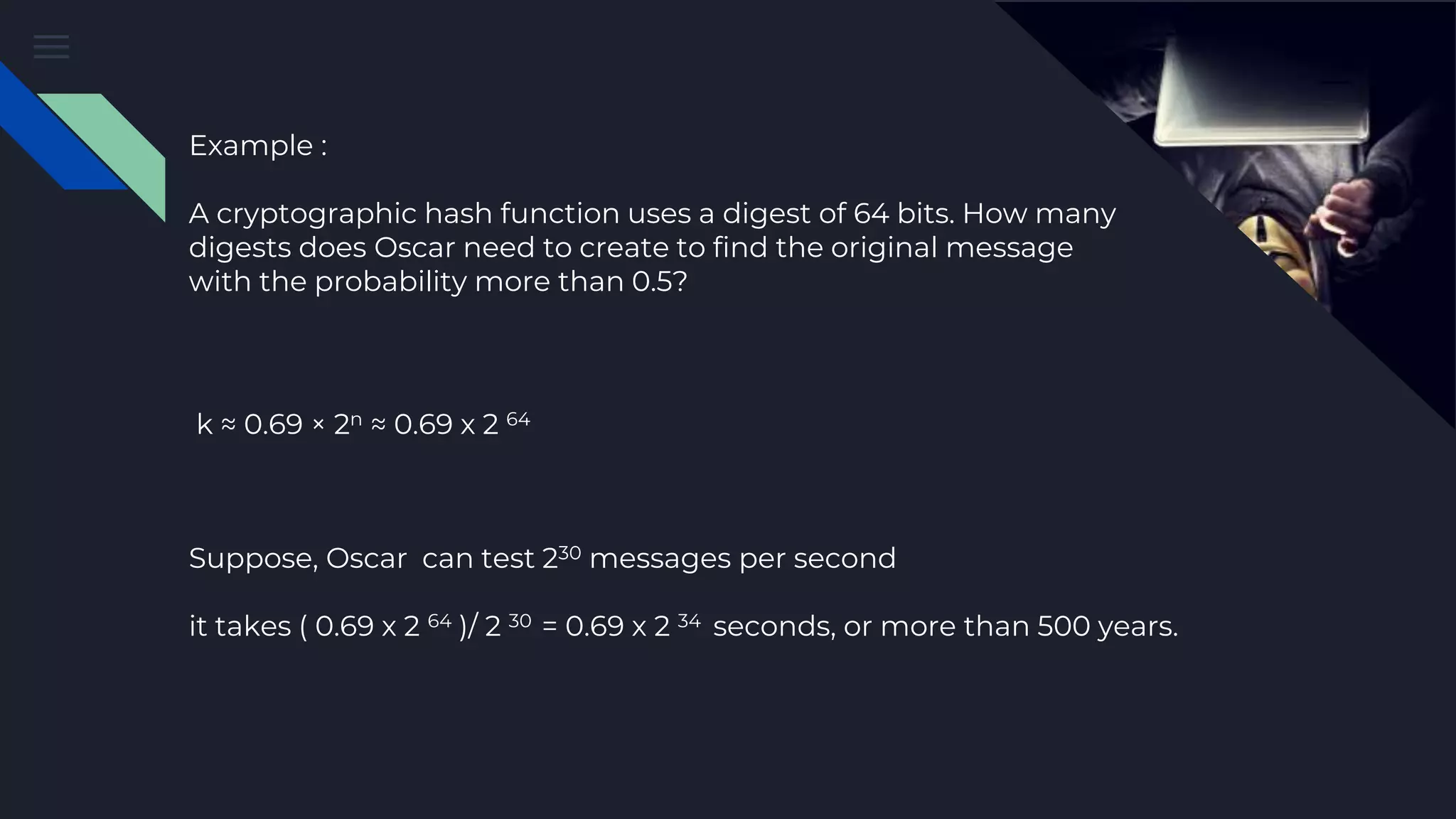 Example : A cryptographic hash function uses a digest of 64 bits. How many digests does Oscar need to create to find the original message with the probability more than 0.5? Suppose, Oscar can test 230 messages per second it takes ( 0.69 x 2 64 )/ 2 30 = 0.69 x 2 34 seconds, or more than 500 years. k ≈ 0.69 × 2n ≈ 0.69 x 2 64 