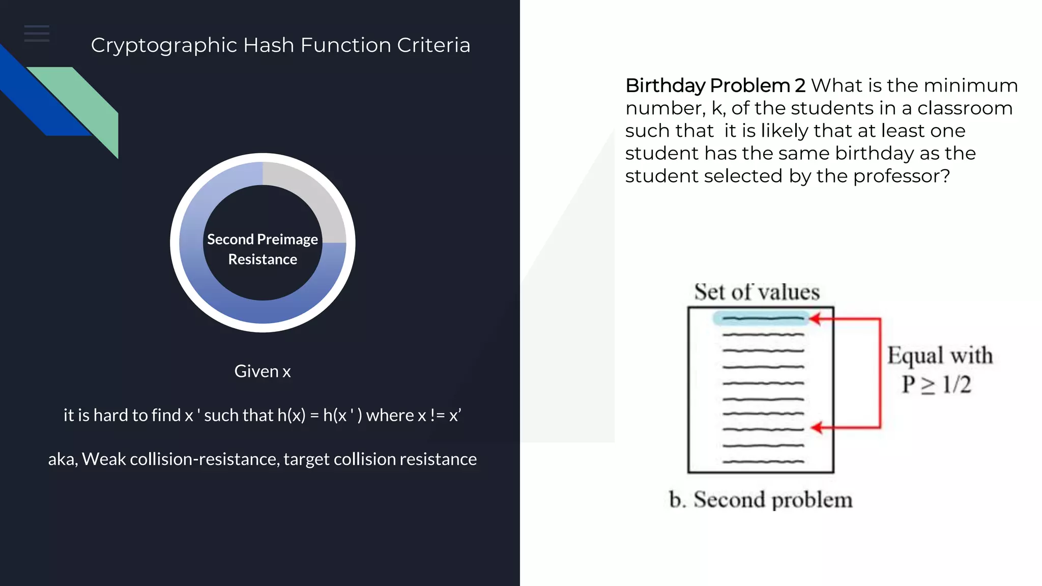 Preimage Attack Cryptographic Hash Function Criteria Birthday Problem 2 What is the minimum number, k, of the students in a classroom such that it is likely that at least one student has the same birthday as the student selected by the professor? Given x it is hard to find x ' such that h(x) = h(x ' ) where x != x’ aka, Weak collision-resistance, target collision resistance Second Preimage Resistance 